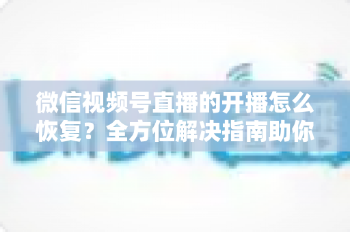 微信视频号直播的开播怎么恢复?全方位解决指南助你快速重返直播间 微信视频号直播的开播怎么恢复?全方位解决指南助你快速重返直播间