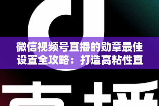 微信视频号直播的勋章最佳设置全攻略:打造高粘性直播间的必备指南 微信视频号直播的勋章最佳设置全攻略:打造高粘性直播间的必备指南