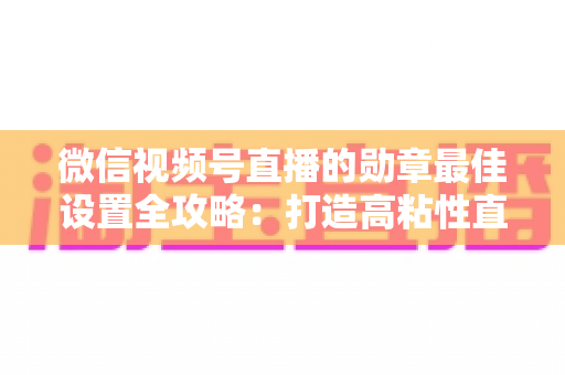 微信视频号直播的勋章最佳设置全攻略:打造高粘性直播间的必备指南 微信视频号直播的勋章最佳设置全攻略:打造高粘性直播间的必备指南