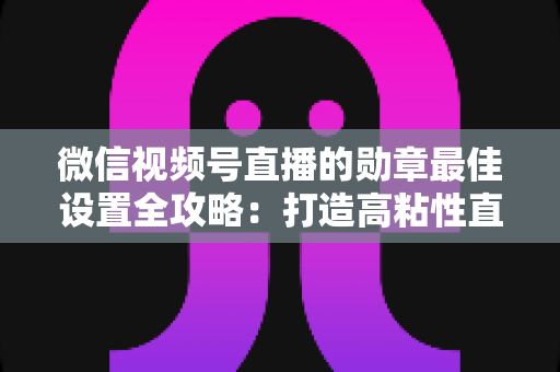 微信视频号直播的勋章最佳设置全攻略:打造高粘性直播间的必备指南 微信视频号直播的勋章最佳设置全攻略:打造高粘性直播间的必备指南