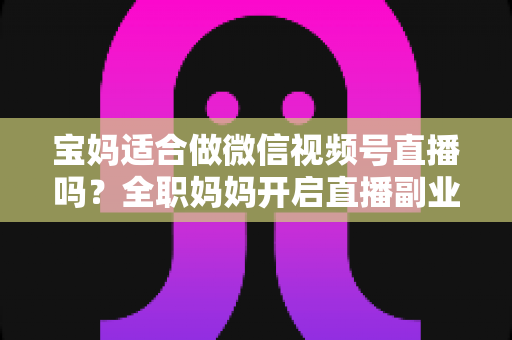 宝妈适合做微信视频号直播吗?全职妈妈开启直播副业的机遇、挑战与实战全攻略 宝妈适合做微信视频号直播吗?全职妈妈开启直播副业的机遇、挑战与实战全攻略