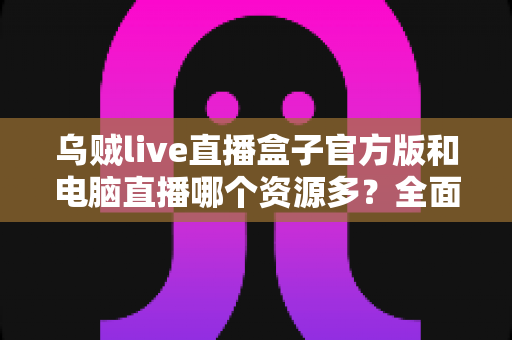 乌贼live直播盒子官方版和电脑直播哪个资源多?全面对比帮你找到最佳观看方案 乌贼live直播盒子官方版和电脑直播哪个资源多?全面对比帮你找到最佳观看方案