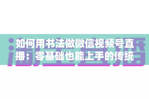 如何用书法做微信视频号直播:零基础也能上手的传统艺术直播实战全攻略 如何用书法做微信视频号直播:零基础也能上手的传统艺术直播实战全攻略