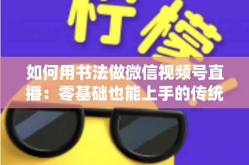 如何用书法做微信视频号直播:零基础也能上手的传统艺术直播实战全攻略 如何用书法做微信视频号直播:零基础也能上手的传统艺术直播实战全攻略