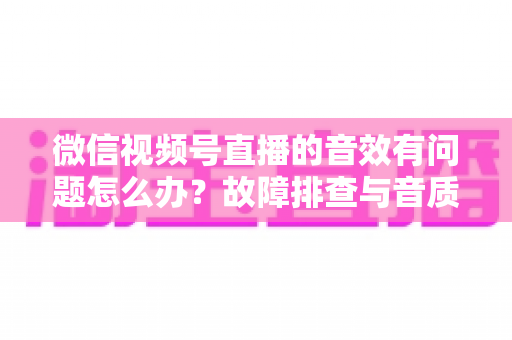 微信视频号直播的音效有问题怎么办?故障排查与音质优化全攻略 微信视频号直播的音效有问题怎么办?故障排查与音质优化全攻略