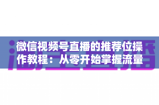 微信视频号直播的推荐位操作教程：从零开始掌握流量推荐机制与实战运营技巧