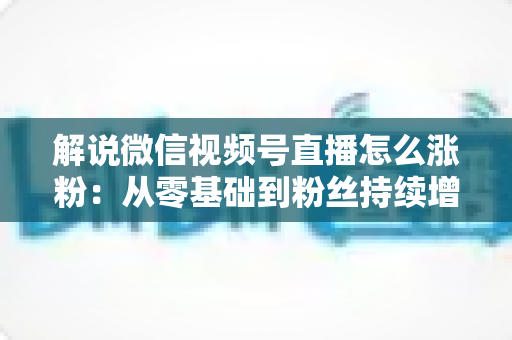 解说微信视频号直播怎么涨粉：从零基础到粉丝持续增长的实战全攻略