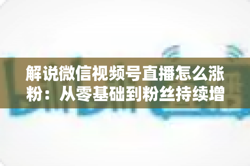 解说微信视频号直播怎么涨粉：从零基础到粉丝持续增长的实战全攻略
