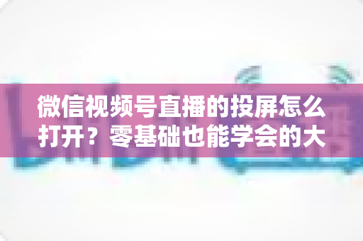 微信视频号直播的投屏怎么打开？零基础也能学会的大屏观看全攻略