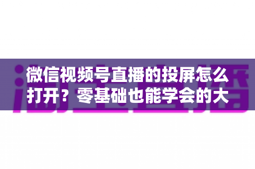 微信视频号直播的投屏怎么打开？零基础也能学会的大屏观看全攻略