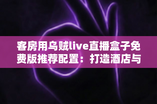 客房用乌贼live直播盒子免费版推荐配置：打造酒店与民宿客房流畅直播体验的完整方案