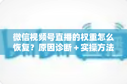 微信视频号直播的权重怎么恢复？原因诊断＋实操方法＋恢复周期全攻略