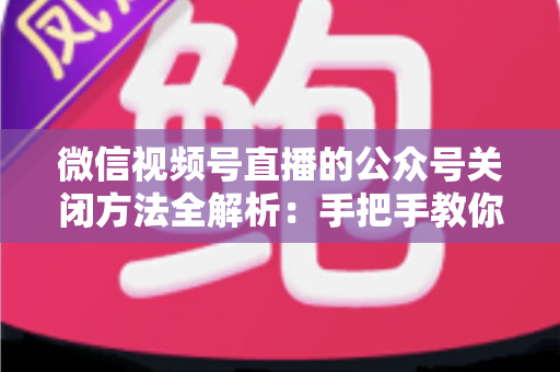 微信视频号直播的公众号关闭方法全解析：手把手教你解绑关联，直播运营更省心