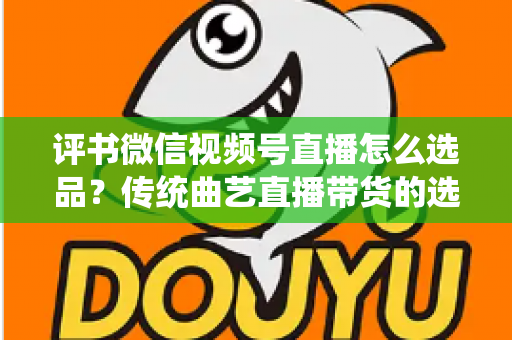 评书微信视频号直播怎么选品?传统曲艺直播带货的选品策略与实战指南 评书微信视频号直播怎么选品?传统曲艺直播带货的选品策略与实战指南