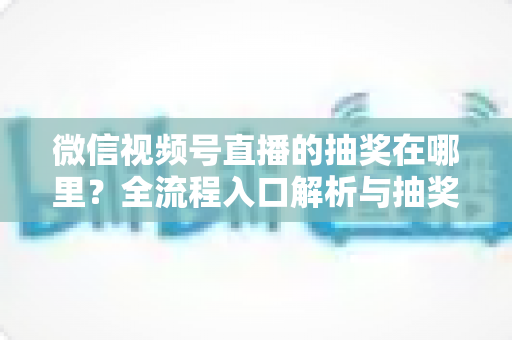 微信视频号直播的抽奖在哪里？全流程入口解析与抽奖玩法实用指南