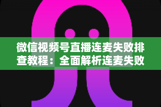 微信视频号直播连麦失败排查教程：全面解析连麦失败原因与快速解决方法，让直播互动不再中断