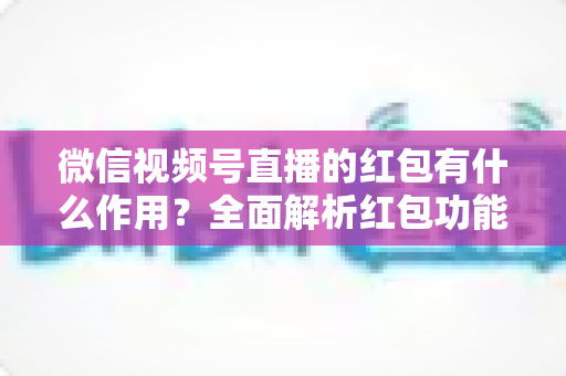 微信视频号直播的红包有什么作用?全面解析红包功能的价值与实用运营技巧 微信视频号直播的红包有什么作用?全面解析红包功能的价值与实用运营技巧