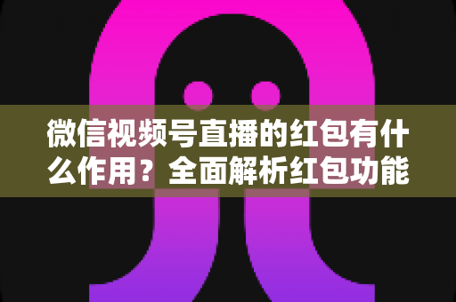 微信视频号直播的红包有什么作用?全面解析红包功能的价值与实用运营技巧 微信视频号直播的红包有什么作用?全面解析红包功能的价值与实用运营技巧