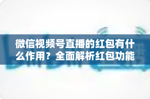 微信视频号直播的红包有什么作用?全面解析红包功能的价值与实用运营技巧 微信视频号直播的红包有什么作用?全面解析红包功能的价值与实用运营技巧