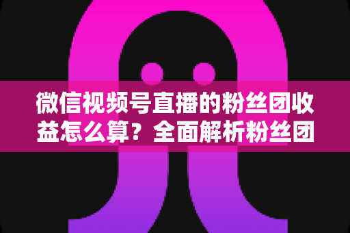 微信视频号直播的粉丝团收益怎么算？全面解析粉丝团收益构成、分成规则与提现技巧