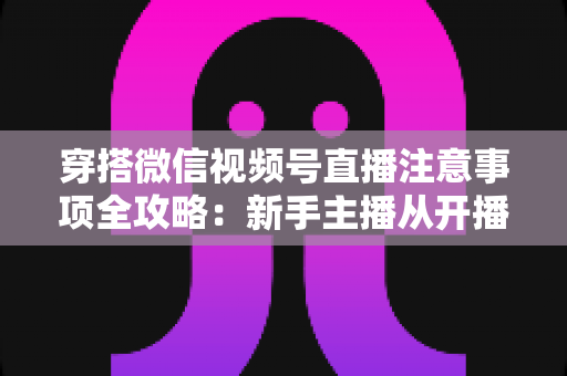 穿搭微信视频号直播注意事项全攻略：新手主播从开播到成交的实战避坑指南
