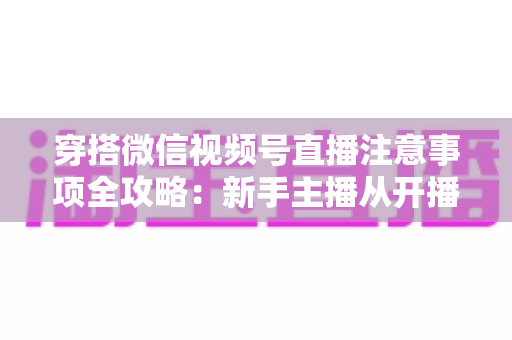 穿搭微信视频号直播注意事项全攻略：新手主播从开播到成交的实战避坑指南