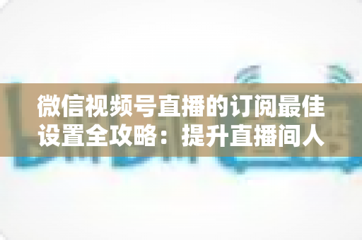 微信视频号直播的订阅最佳设置全攻略:提升直播间人气与粉丝粘性的实用指南 微信视频号直播的订阅最佳设置全攻略:提升直播间人气与粉丝粘性的实用指南