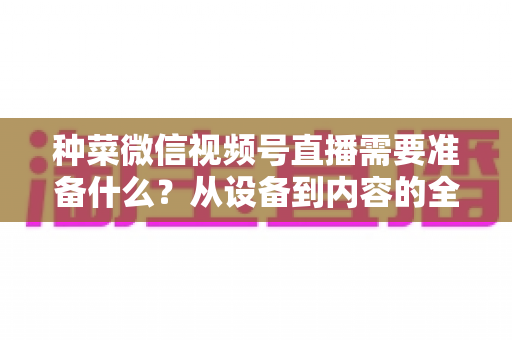 种菜微信视频号直播需要准备什么？从设备到内容的全方位开播指南