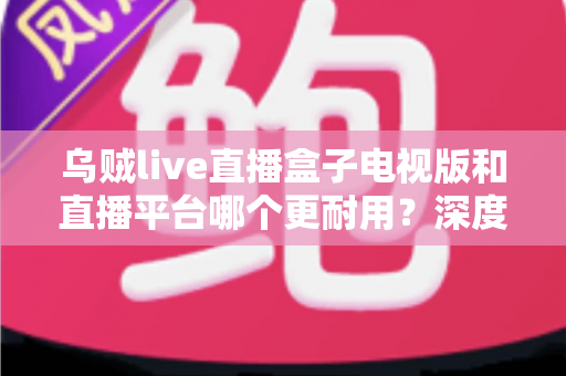 乌贼live直播盒子电视版和直播平台哪个更耐用?深度对比分析与实用选购指南 乌贼live直播盒子电视版和直播平台哪个更耐用?深度对比分析与实用选购指南