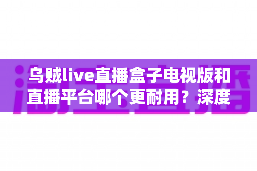 乌贼live直播盒子电视版和直播平台哪个更耐用？深度对比分析与实用选购指南