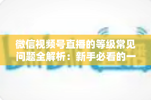微信视频号直播的等级常见问题全解析：新手必看的一站式答疑指南