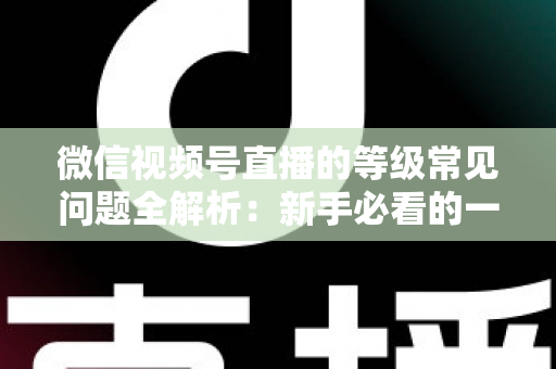 微信视频号直播的等级常见问题全解析：新手必看的一站式答疑指南