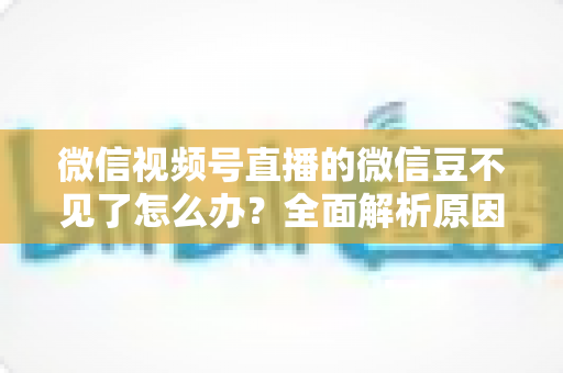 微信视频号直播的微信豆不见了怎么办?全面解析原因与找回方法指南 微信视频号直播的微信豆不见了怎么办?全面解析原因与找回方法指南