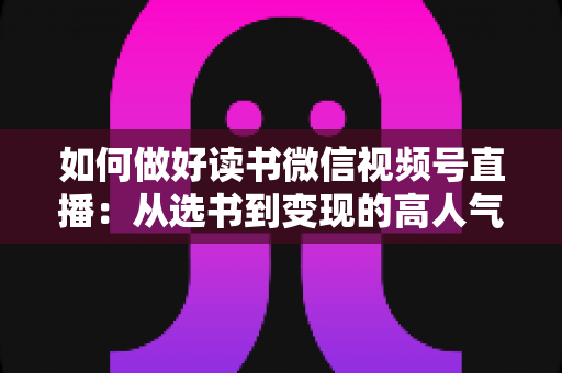 如何做好读书微信视频号直播：从选书到变现的高人气知识直播间打造全攻略