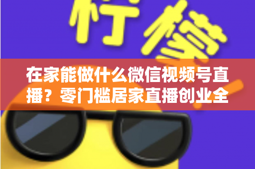在家能做什么微信视频号直播？零门槛居家直播创业全攻略