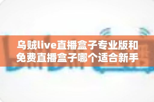 乌贼live直播盒子专业版和免费直播盒子哪个适合新手？新手入门选购与使用全指南