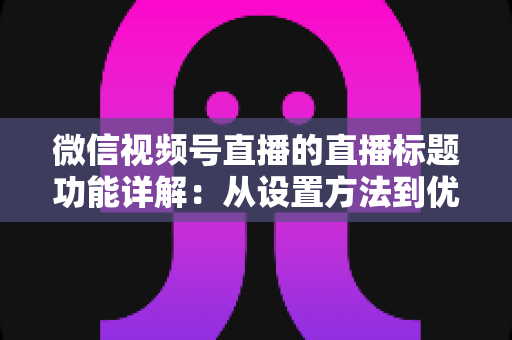 微信视频号直播的直播标题功能详解：从设置方法到优化技巧，助你直播间流量倍增的实战指南
