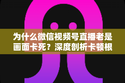 为什么微信视频号直播老是画面卡死?深度剖析卡顿根源与高效解决指南 为什么微信视频号直播老是画面卡死?深度剖析卡顿根源与高效解决指南