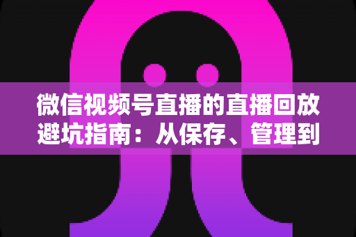 微信视频号直播的直播回放避坑指南:从保存、管理到复盘的全流程实战攻略 微信视频号直播的直播回放避坑指南:从保存、管理到复盘的全流程实战攻略