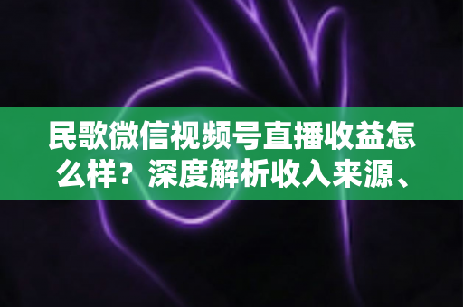 民歌微信视频号直播收益怎么样?深度解析收入来源、真实水平与提升技巧 民歌微信视频号直播收益怎么样?深度解析收入来源、真实水平与提升技巧