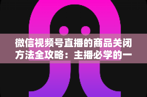 微信视频号直播的商品关闭方法全攻略:主播必学的一键下架与管理技巧 微信视频号直播的商品关闭方法全攻略:主播必学的一键下架与管理技巧