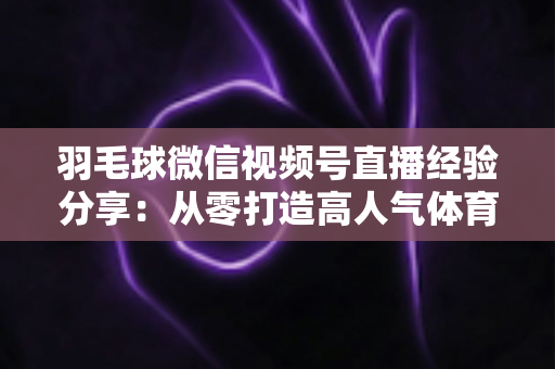 羽毛球微信视频号直播经验分享：从零打造高人气体育直播间的实战指南