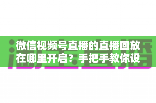 微信视频号直播的直播回放在哪里开启？手把手教你设置回放并高效管理直播内容