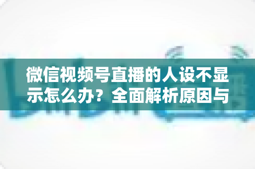 微信视频号直播的人设不显示怎么办？全面解析原因与实用解决方法指南