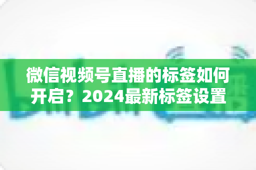 微信视频号直播的标签如何开启？2024最新标签设置完整教程与流量提升实战指南