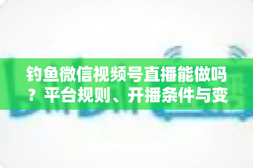 钓鱼微信视频号直播能做吗？平台规则、开播条件与变现玩法全解析