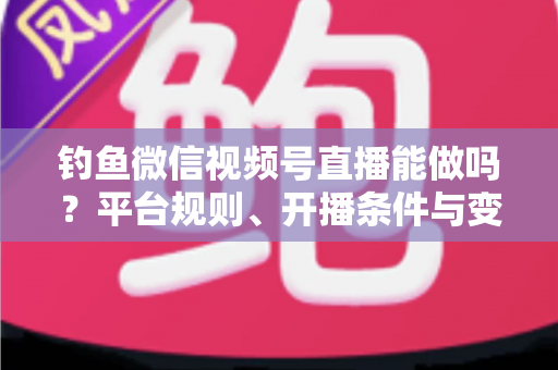 钓鱼微信视频号直播能做吗？平台规则、开播条件与变现玩法全解析