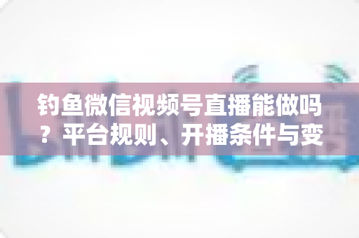 钓鱼微信视频号直播能做吗？平台规则、开播条件与变现玩法全解析