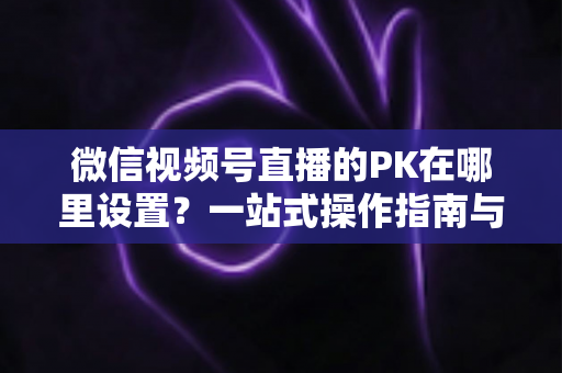 微信视频号直播的PK在哪里设置?一站式操作指南与玩法全解析 微信视频号直播的PK在哪里设置?一站式操作指南与玩法全解析