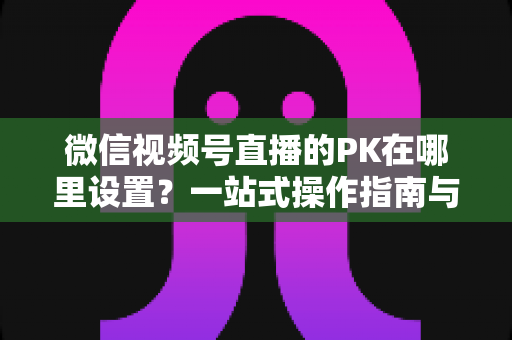 微信视频号直播的PK在哪里设置?一站式操作指南与玩法全解析 微信视频号直播的PK在哪里设置?一站式操作指南与玩法全解析